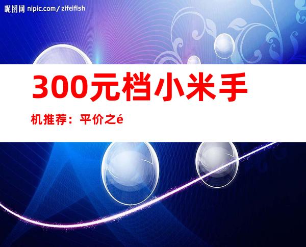 300元档小米手机推荐：平价之选，性价比出众